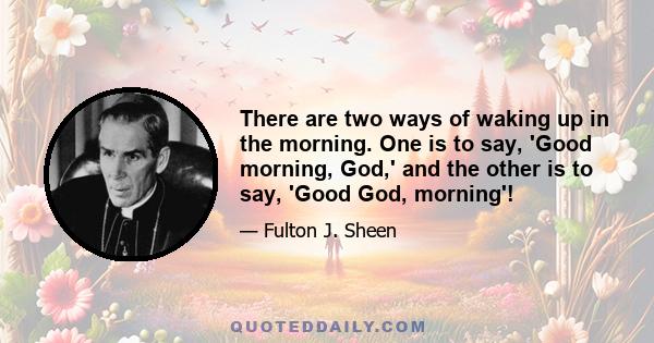 There are two ways of waking up in the morning. One is to say, 'Good morning, God,' and the other is to say, 'Good God, morning'!