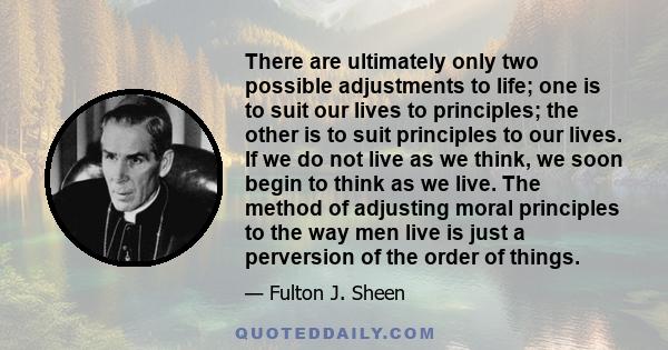 There are ultimately only two possible adjustments to life; one is to suit our lives to principles; the other is to suit principles to our lives. If we do not live as we think, we soon begin to think as we live. The