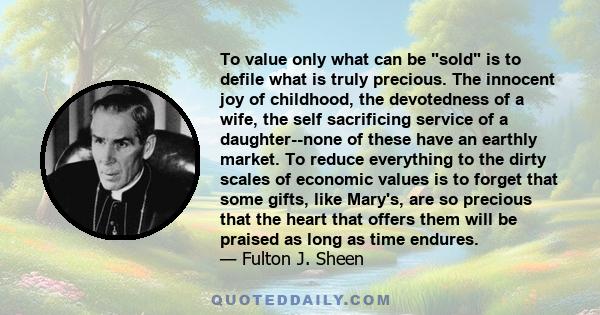 To value only what can be sold is to defile what is truly precious. The innocent joy of childhood, the devotedness of a wife, the self sacrificing service of a daughter--none of these have an earthly market. To reduce