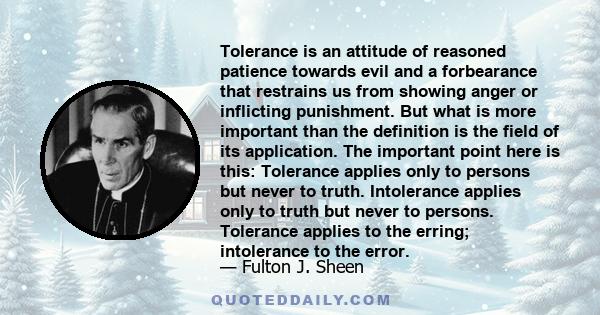 Tolerance is an attitude of reasoned patience towards evil and a forbearance that restrains us from showing anger or inflicting punishment. But what is more important than the definition is the field of its application. 