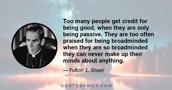 Too many people get credit for being good, when they are only being passive. They are too often praised for being broadminded when they are so broadminded they can never make up their minds about anything.