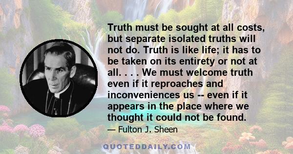 Truth must be sought at all costs, but separate isolated truths will not do. Truth is like life; it has to be taken on its entirety or not at all. . . . We must welcome truth even if it reproaches and inconveniences us