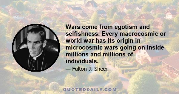 Wars come from egotism and selfishness. Every macrocosmic or world war has its origin in microcosmic wars going on inside millions and millions of individuals.