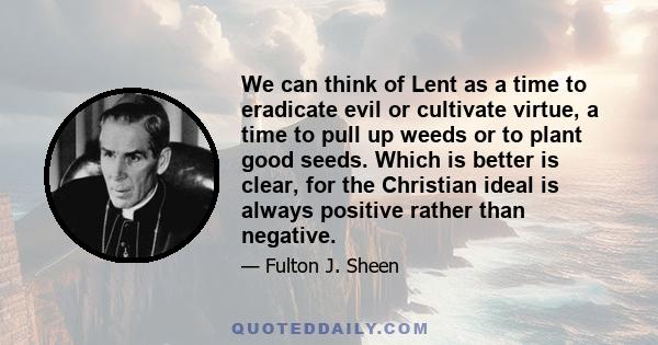 We can think of Lent as a time to eradicate evil or cultivate virtue, a time to pull up weeds or to plant good seeds. Which is better is clear, for the Christian ideal is always positive rather than negative. A person