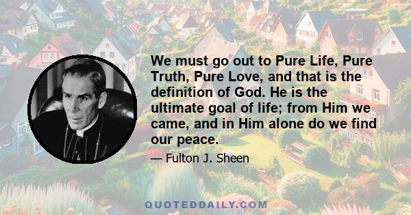 We must go out to Pure Life, Pure Truth, Pure Love, and that is the definition of God. He is the ultimate goal of life; from Him we came, and in Him alone do we find our peace.