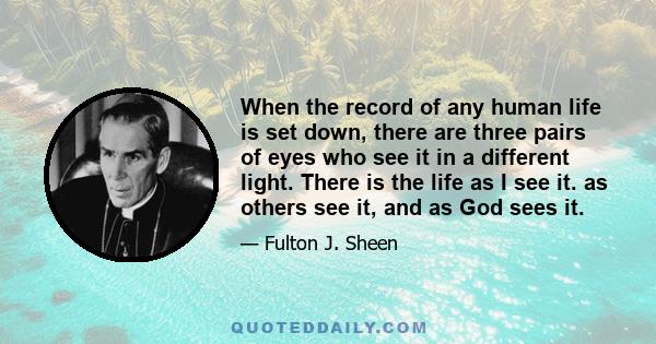 When the record of any human life is set down, there are three pairs of eyes who see it in a different light. There is the life as I see it. as others see it, and as God sees it.