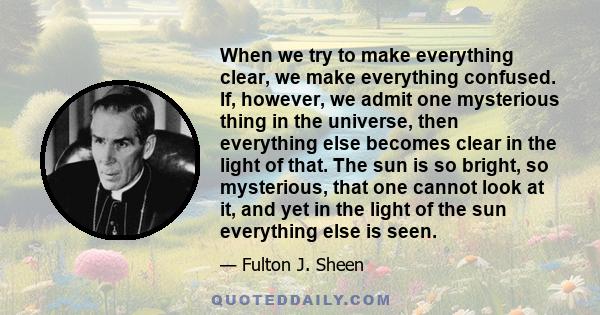 When we try to make everything clear, we make everything confused. If, however, we admit one mysterious thing in the universe, then everything else becomes clear in the light of that. The sun is so bright, so