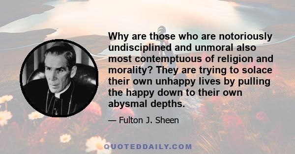 Why are those who are notoriously undisciplined and unmoral also most contemptuous of religion and morality? They are trying to solace their own unhappy lives by pulling the happy down to their own abysmal depths.