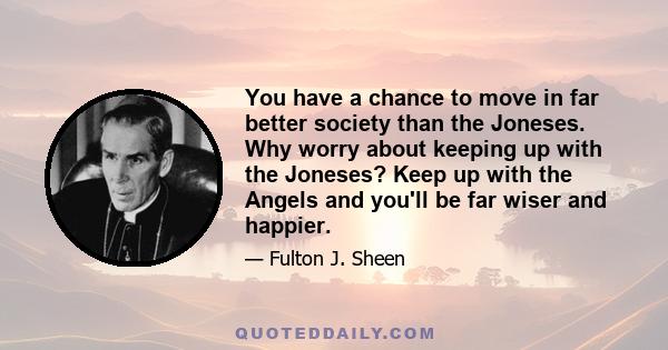 You have a chance to move in far better society than the Joneses. Why worry about keeping up with the Joneses? Keep up with the Angels and you'll be far wiser and happier.