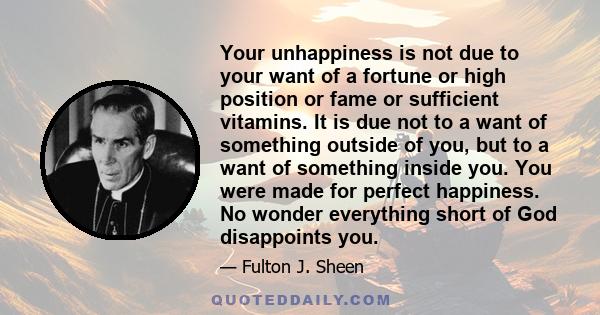 Your unhappiness is not due to your want of a fortune or high position or fame or sufficient vitamins. It is due not to a want of something outside of you, but to a want of something inside you. You were made for