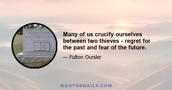 Many of us crucify ourselves between two thieves - regret for the past and fear of the future.