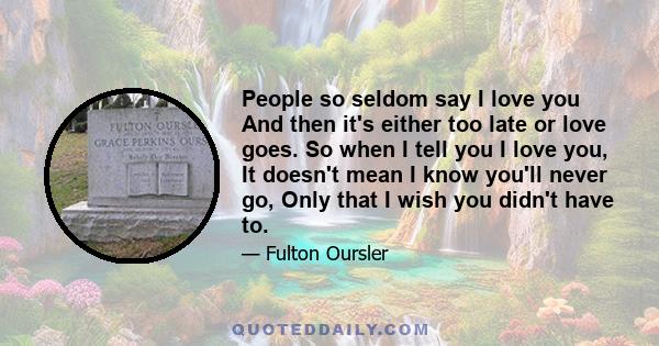 People so seldom say I love you And then it's either too late or love goes. So when I tell you I love you, It doesn't mean I know you'll never go, Only that I wish you didn't have to.