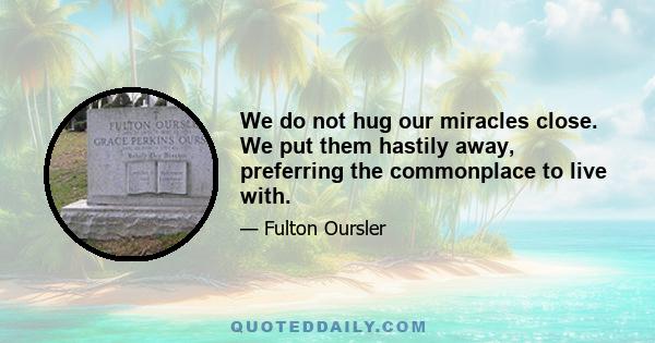 We do not hug our miracles close. We put them hastily away, preferring the commonplace to live with.