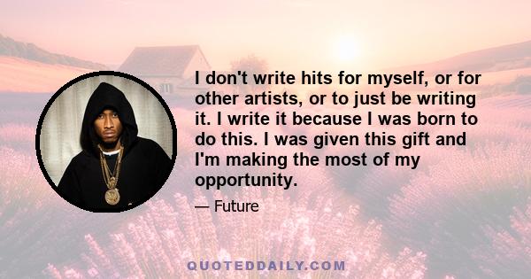 I don't write hits for myself, or for other artists, or to just be writing it. I write it because I was born to do this. I was given this gift and I'm making the most of my opportunity.