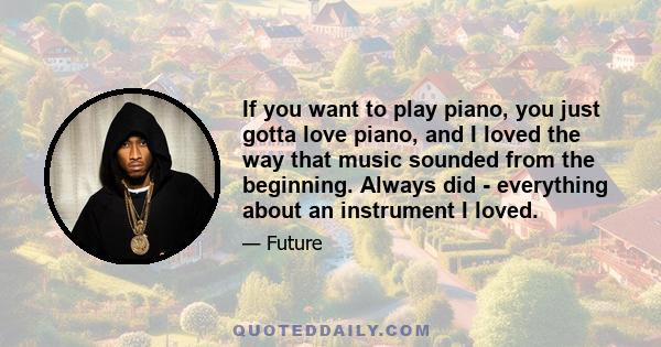 If you want to play piano, you just gotta love piano, and I loved the way that music sounded from the beginning. Always did - everything about an instrument I loved.