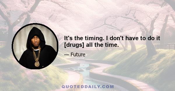 It's the timing. I don't have to do it [drugs] all the time.