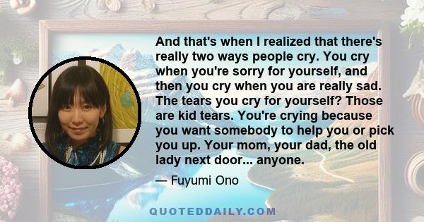 And that's when I realized that there's really two ways people cry. You cry when you're sorry for yourself, and then you cry when you are really sad. The tears you cry for yourself? Those are kid tears. You're crying