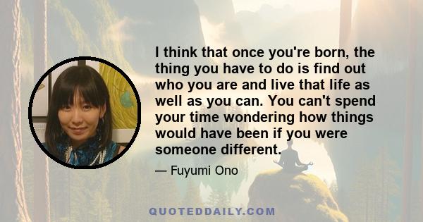 I think that once you're born, the thing you have to do is find out who you are and live that life as well as you can. You can't spend your time wondering how things would have been if you were someone different.