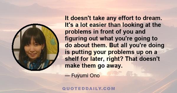 It doesn't take any effort to dream. It's a lot easier than looking at the problems in front of you and figuring out what you're going to do about them. But all you're doing is putting your problems up on a shelf for