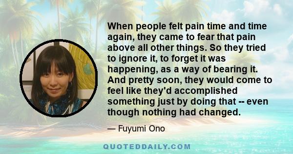 When people felt pain time and time again, they came to fear that pain above all other things. So they tried to ignore it, to forget it was happening, as a way of bearing it. And pretty soon, they would come to feel