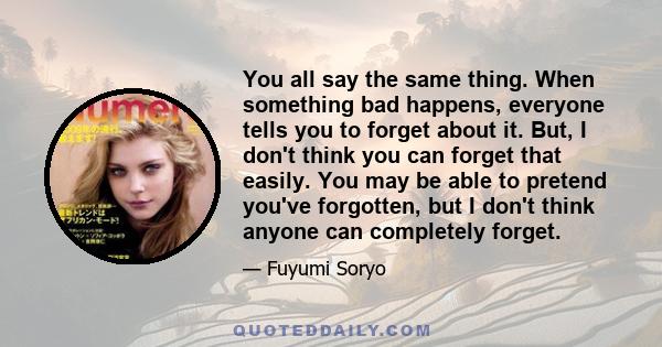 You all say the same thing. When something bad happens, everyone tells you to forget about it. But, I don't think you can forget that easily. You may be able to pretend you've forgotten, but I don't think anyone can