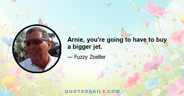 Arnie, you're going to have to buy a bigger jet.