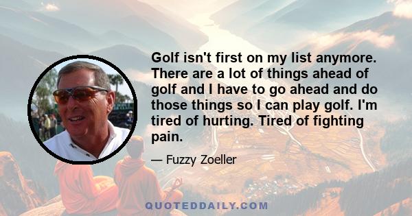 Golf isn't first on my list anymore. There are a lot of things ahead of golf and I have to go ahead and do those things so I can play golf. I'm tired of hurting. Tired of fighting pain.