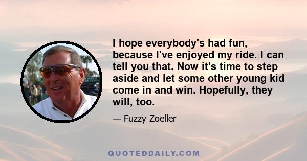 I hope everybody's had fun, because I've enjoyed my ride. I can tell you that. Now it's time to step aside and let some other young kid come in and win. Hopefully, they will, too.