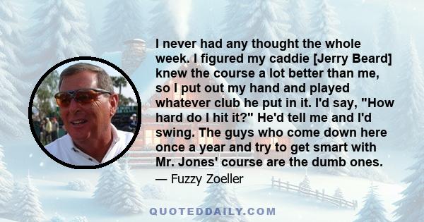 I never had any thought the whole week. I figured my caddie [Jerry Beard] knew the course a lot better than me, so I put out my hand and played whatever club he put in it. I'd say, How hard do I hit it? He'd tell me and 