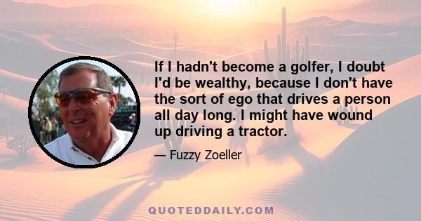 If I hadn't become a golfer, I doubt I'd be wealthy, because I don't have the sort of ego that drives a person all day long. I might have wound up driving a tractor.