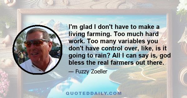 I'm glad I don't have to make a living farming. Too much hard work. Too many variables you don't have control over, like, is it going to rain? All I can say is, god bless the real farmers out there.