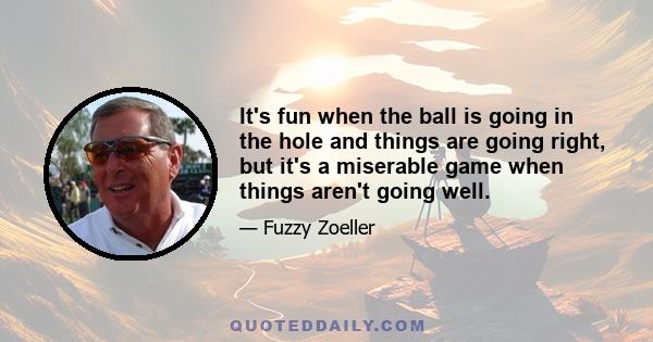 It's fun when the ball is going in the hole and things are going right, but it's a miserable game when things aren't going well.