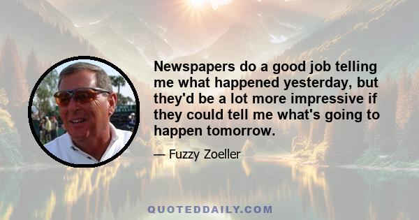 Newspapers do a good job telling me what happened yesterday, but they'd be a lot more impressive if they could tell me what's going to happen tomorrow.