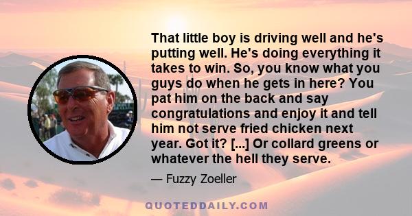 That little boy is driving well and he's putting well. He's doing everything it takes to win. So, you know what you guys do when he gets in here? You pat him on the back and say congratulations and enjoy it and tell him 