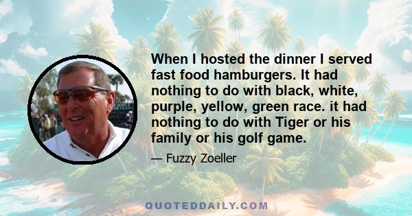 When I hosted the dinner I served fast food hamburgers. It had nothing to do with black, white, purple, yellow, green race. it had nothing to do with Tiger or his family or his golf game.