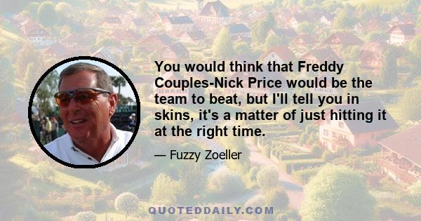 You would think that Freddy Couples-Nick Price would be the team to beat, but I'll tell you in skins, it's a matter of just hitting it at the right time.