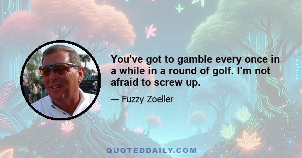 You've got to gamble every once in a while in a round of golf. I'm not afraid to screw up.