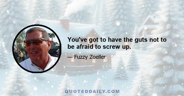 You've got to have the guts not to be afraid to screw up.