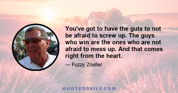 You've got to have the guts to not be afraid to screw up. The guys who win are the ones who are not afraid to mess up. And that comes right from the heart.