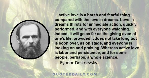 ... active love is a harsh and fearful thing compared with the love in dreams. Love in dreams thirsts for immediate action, quickly performed, and with everyone watching. Indeed, it will go as far as the giving even of