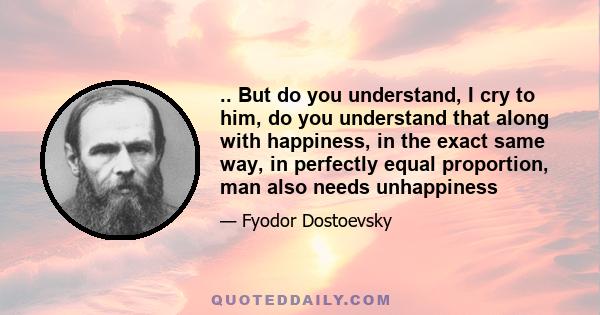 .. But do you understand, I cry to him, do you understand that along with happiness, in the exact same way, in perfectly equal proportion, man also needs unhappiness