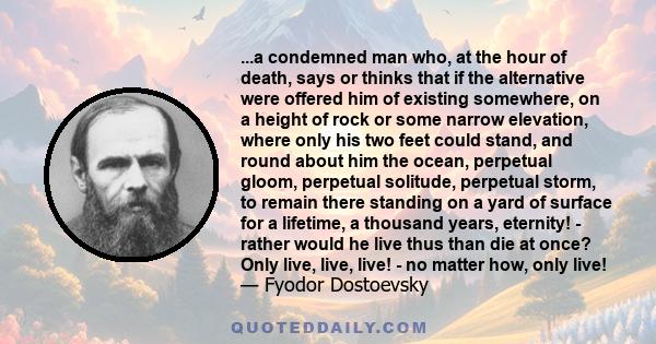 ...a condemned man who, at the hour of death, says or thinks that if the alternative were offered him of existing somewhere, on a height of rock or some narrow elevation, where only his two feet could stand, and round