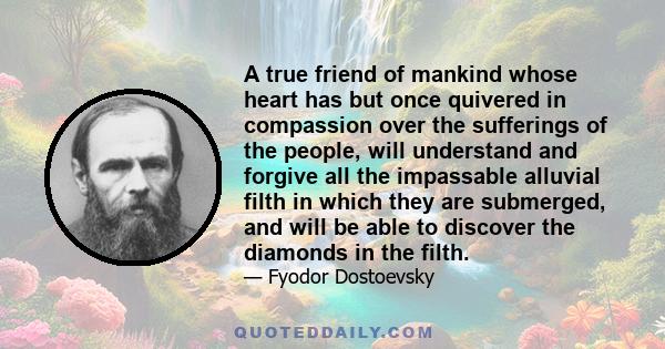 A true friend of mankind whose heart has but once quivered in compassion over the sufferings of the people, will understand and forgive all the impassable alluvial filth in which they are submerged, and will be able to