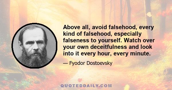 Above all, avoid falsehood, every kind of falsehood, especially falseness to yourself. Watch over your own deceitfulness and look into it every hour, every minute.