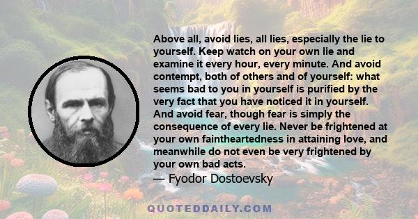 Above all, avoid lies, all lies, especially the lie to yourself. Keep watch on your own lie and examine it every hour, every minute. And avoid contempt, both of others and of yourself: what seems bad to you in yourself