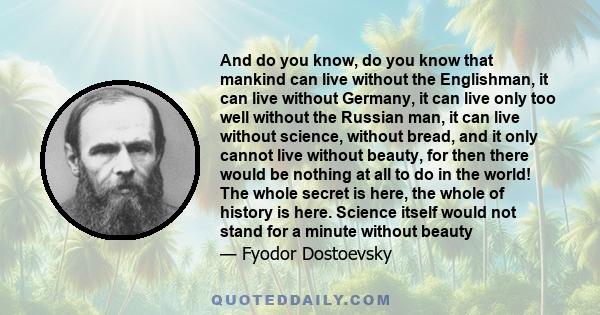 And do you know, do you know that mankind can live without the Englishman, it can live without Germany, it can live only too well without the Russian man, it can live without science, without bread, and it only cannot