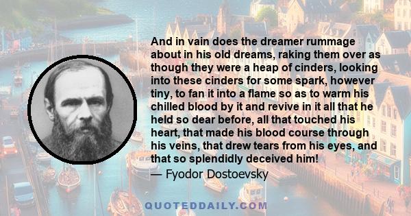 And in vain does the dreamer rummage about in his old dreams, raking them over as though they were a heap of cinders, looking into these cinders for some spark, however tiny, to fan it into a flame so as to warm his