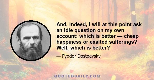 And, indeed, I will at this point ask an idle question on my own account: which is better — cheap happiness or exalted sufferings? Well, which is better?