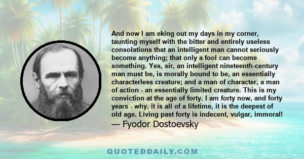 And now I am eking out my days in my corner, taunting myself with the bitter and entirely useless consolations that an intelligent man cannot seriously become anything; that only a fool can become something. Yes, sir,