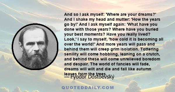 And so I ask myself: 'Where are your dreams?' And I shake my head and mutter: 'How the years go by!' And I ask myself again: 'What have you done with those years? Where have you buried your best moments? Have you really 